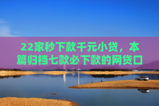 22家秒下款千元小贷，本篇归档七款必下款的网贷口子链接