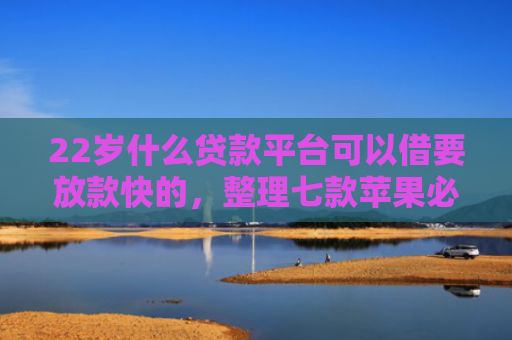 22岁什么贷款平台可以借要放款快的，整理七款苹果必下款的网贷口子