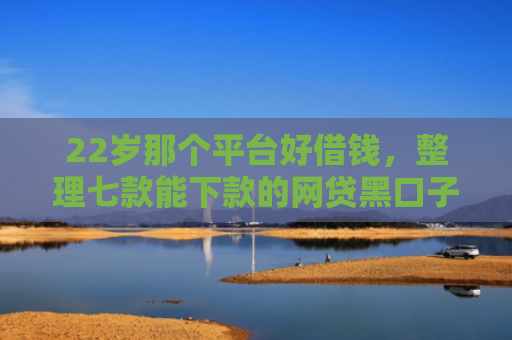 22岁那个平台好借钱，整理七款能下款的网贷黑口子