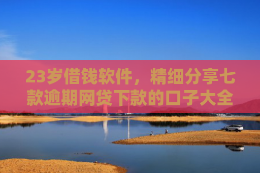 23岁借钱软件，精细分享七款逾期网贷下款的口子大全
