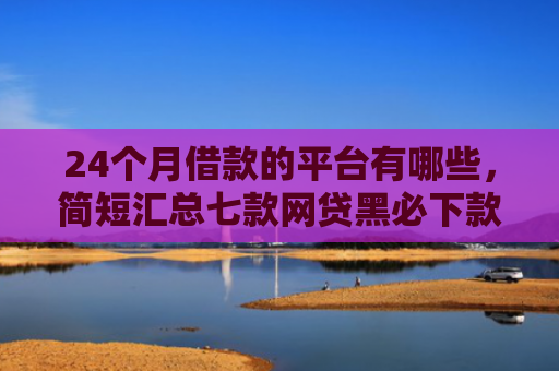 24个月借款的平台有哪些，简短汇总七款网贷黑必下款的口子