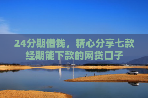24分期借钱，精心分享七款经期能下款的网贷口子