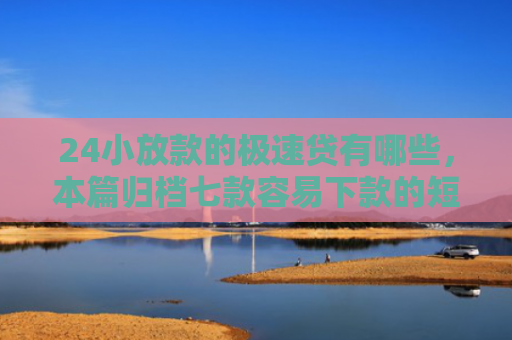 24小放款的极速贷有哪些，本篇归档七款容易下款的短期网贷口子