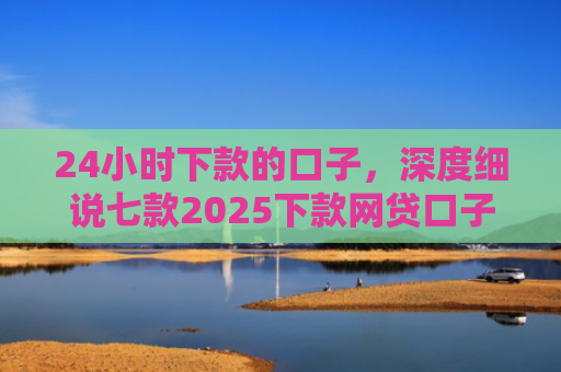24小时下款的口子，深度细说七款2025下款网贷口子