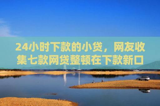 24小时下款的小贷，网友收集七款网贷整顿在下款新口子