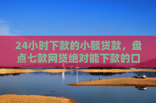 24小时下款的小额贷款，盘点七款网贷绝对能下款的口子