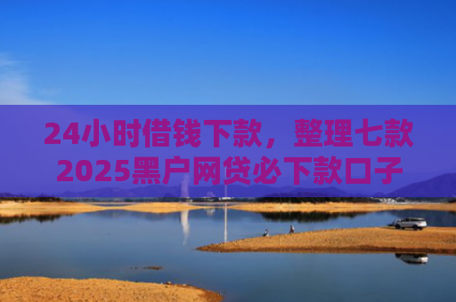 24小时借钱下款，整理七款2025黑户网贷必下款口子