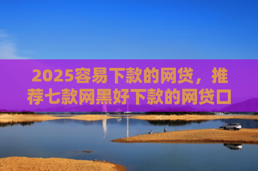 2025容易下款的网贷，推荐七款网黑好下款的网贷口子