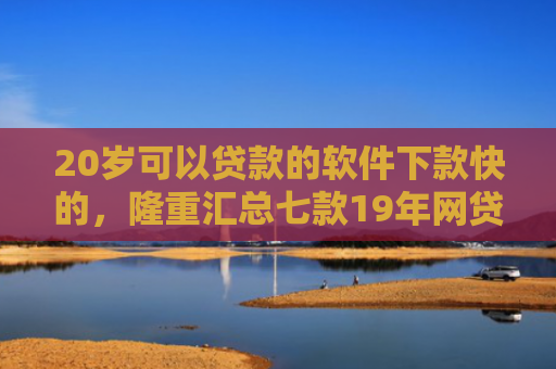 20岁可以贷款的软件下款快的，隆重汇总七款19年网贷保下款口子