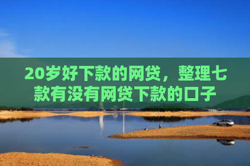 20岁好下款的网贷，整理七款有没有网贷下款的口子