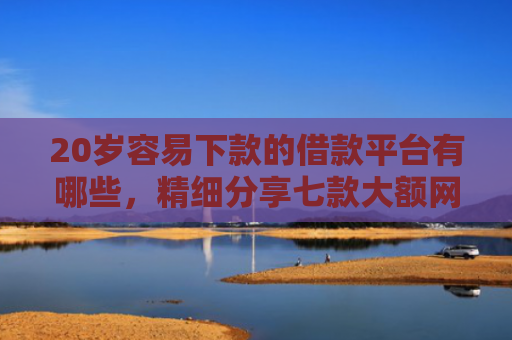 20岁容易下款的借款平台有哪些，精细分享七款大额网贷口子容易下款的