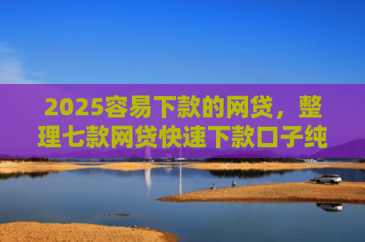 2025容易下款的网贷，整理七款网贷快速下款口子纯网批