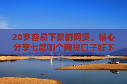 20岁容易下款的网贷，精心分享七款哪个网贷口子好下款的
