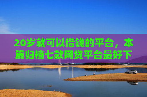 20岁就可以借钱的平台，本篇归档七款网贷平台最好下款的口子