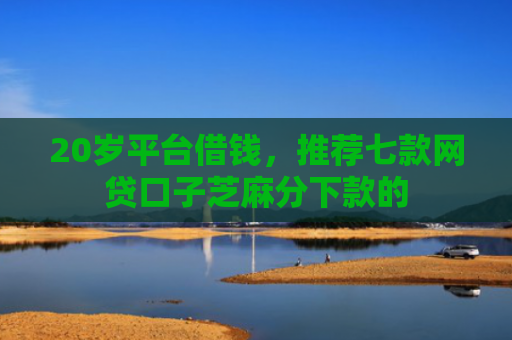20岁平台借钱，推荐七款网贷口子芝麻分下款的