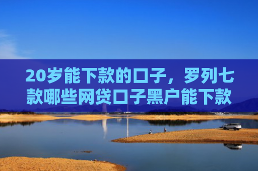 20岁能下款的口子，罗列七款哪些网贷口子黑户能下款