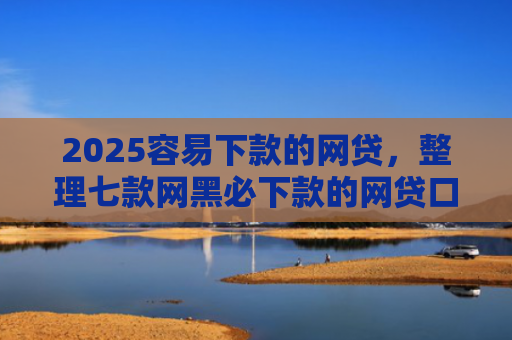 2025容易下款的网贷，整理七款网黑必下款的网贷口子