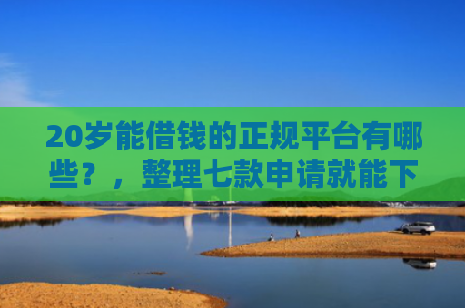 20岁能借钱的正规平台有哪些？，整理七款申请就能下款的网贷口子