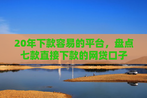 20年下款容易的平台，盘点七款直接下款的网贷口子