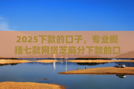 2025下款的口子，专业概括七款网贷芝麻分下款的口子