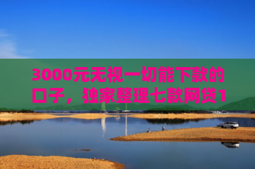 3000元无视一切能下款的口子，独家整理七款网贷15天的下款口子