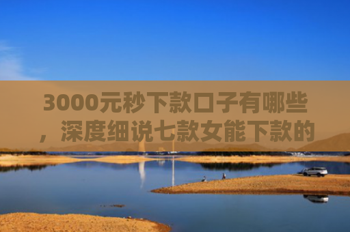 3000元秒下款口子有哪些，深度细说七款女能下款的网贷口子