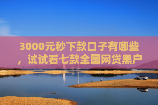 3000元秒下款口子有哪些，试试看七款全国网贷黑户必下款口子