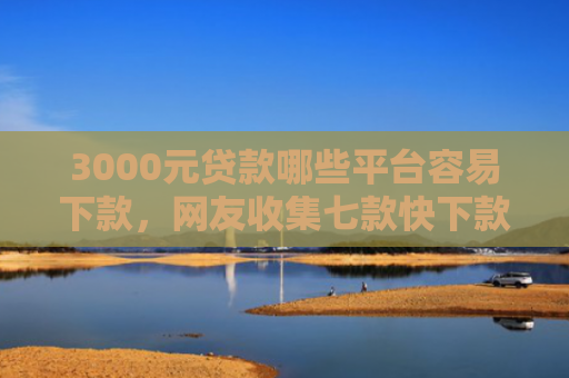 3000元贷款哪些平台容易下款，网友收集七款快下款的网贷新口子