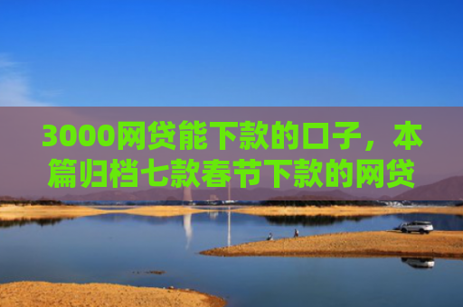 3000网贷能下款的口子，本篇归档七款春节下款的网贷口子