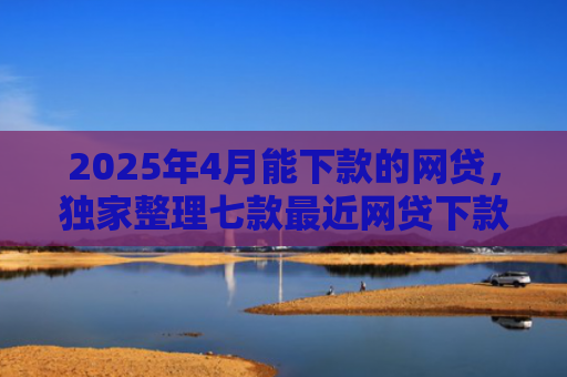2025年4月能下款的网贷，独家整理七款最近网贷下款好口子