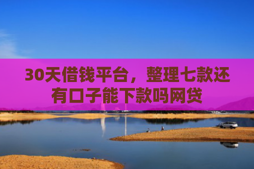 30天借钱平台，整理七款还有口子能下款吗网贷
