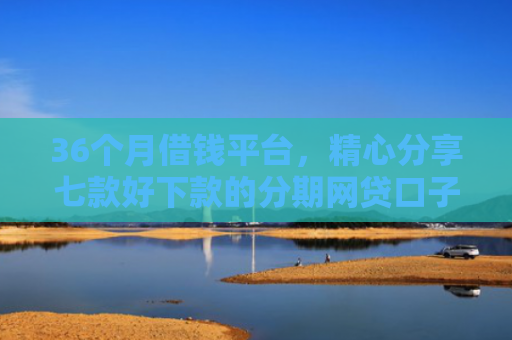 36个月借钱平台，精心分享七款好下款的分期网贷口子