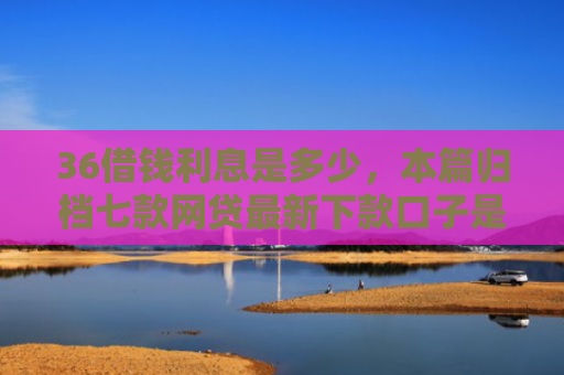 36借钱利息是多少，本篇归档七款网贷最新下款口子是什么