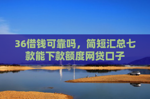 36借钱可靠吗，简短汇总七款能下款额度网贷口子