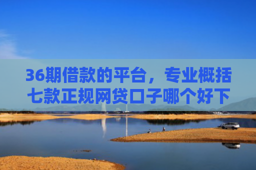 36期借款的平台，专业概括七款正规网贷口子哪个好下款