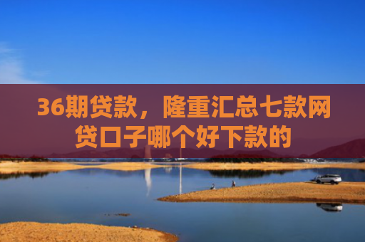 36期贷款，隆重汇总七款网贷口子哪个好下款的