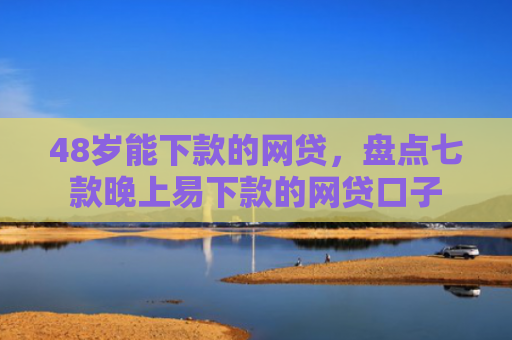 48岁能下款的网贷，盘点七款晚上易下款的网贷口子