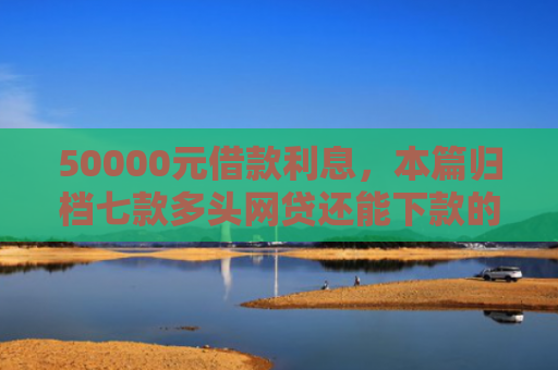 50000元借款利息，本篇归档七款多头网贷还能下款的口子