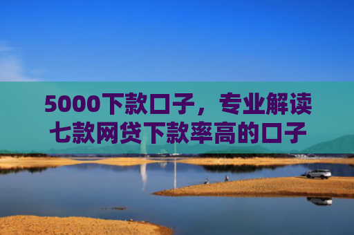 5000下款口子，专业解读七款网贷下款率高的口子