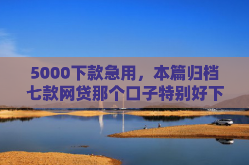 5000下款急用，本篇归档七款网贷那个口子特别好下款