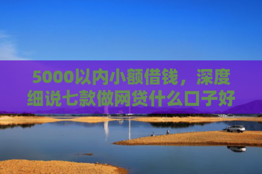 5000以内小额借钱，深度细说七款做网贷什么口子好下款