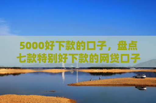 5000好下款的口子，盘点七款特别好下款的网贷口子