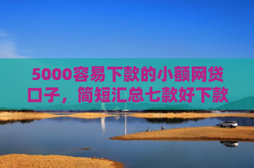 5000容易下款的小额网贷口子，简短汇总七款好下款大额的网贷口子