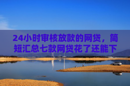 24小时审核放款的网贷，简短汇总七款网贷花了还能下款的口子