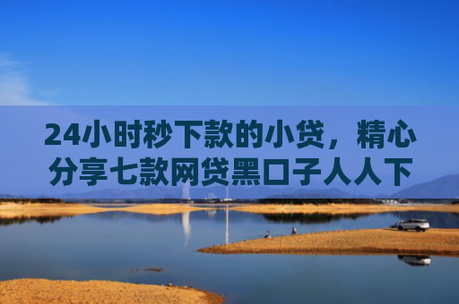 24小时秒下款的小贷，精心分享七款网贷黑口子人人下款