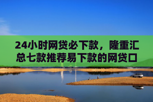 24小时网贷必下款，隆重汇总七款推荐易下款的网贷口子