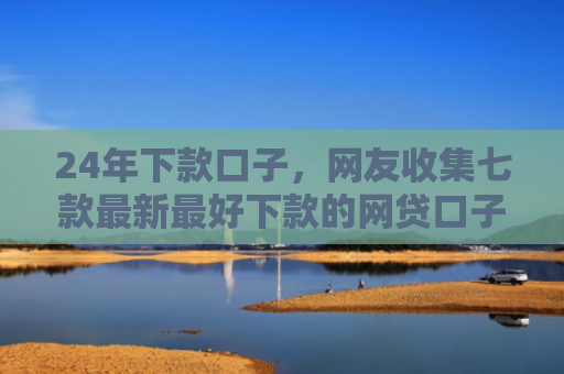 24年下款口子，网友收集七款最新最好下款的网贷口子