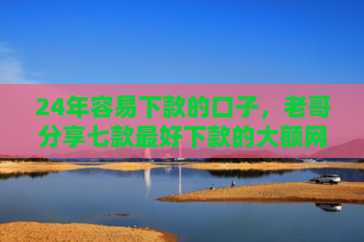24年容易下款的口子，老哥分享七款最好下款的大额网贷口子