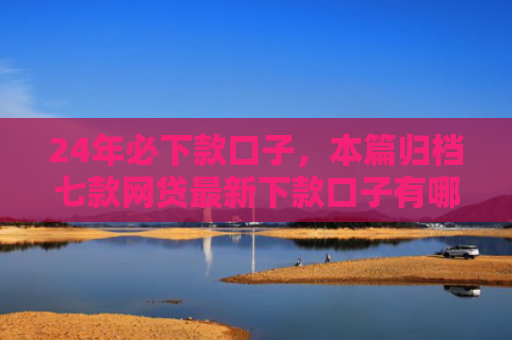 24年必下款口子，本篇归档七款网贷最新下款口子有哪些