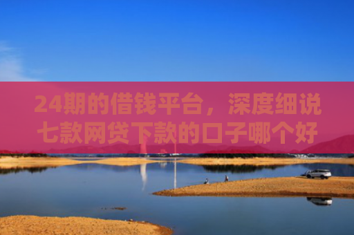 24期的借钱平台，深度细说七款网贷下款的口子哪个好